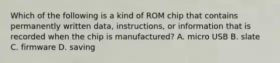 Which of the following is a kind of ROM chip that contains permanently written data, instructions, or information that is recorded when the chip is manufactured? A. micro USB B. slate C. firmware D. saving