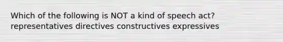 Which of the following is NOT a kind of speech act? representatives directives constructives expressives