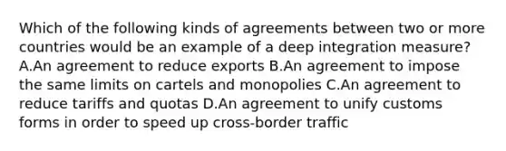 Which of the following kinds of agreements between two or more countries would be an example of a deep integration​ measure? A.An agreement to reduce exports B.An agreement to impose the same limits on cartels and monopolies C.An agreement to reduce tariffs and quotas D.An agreement to unify customs forms in order to speed up cross-border traffic