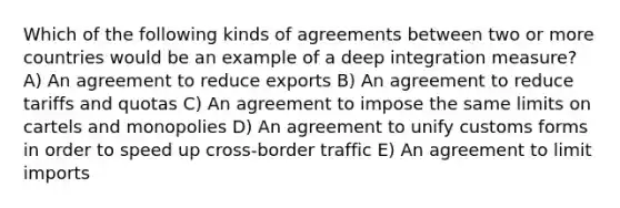 Which of the following kinds of agreements between two or more countries would be an example of a deep integration measure? A) An agreement to reduce exports B) An agreement to reduce tariffs and quotas C) An agreement to impose the same limits on cartels and monopolies D) An agreement to unify customs forms in order to speed up cross-border traffic E) An agreement to limit imports