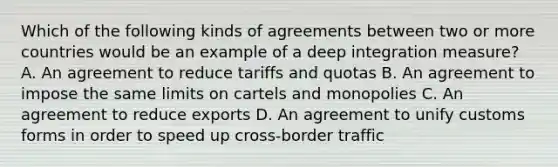 Which of the following kinds of agreements between two or more countries would be an example of a deep integration​ measure? A. An agreement to reduce tariffs and quotas B. An agreement to impose the same limits on cartels and monopolies C. An agreement to reduce exports D. An agreement to unify customs forms in order to speed up cross-border traffic