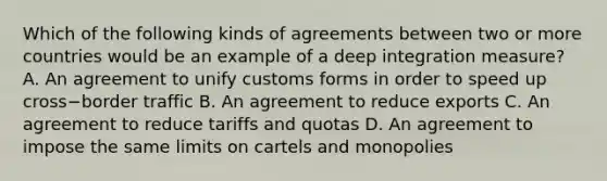 Which of the following kinds of agreements between two or more countries would be an example of a deep integration​ measure? A. An agreement to unify customs forms in order to speed up cross−border traffic B. An agreement to reduce exports C. An agreement to reduce tariffs and quotas D. An agreement to impose the same limits on cartels and monopolies