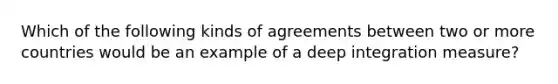 Which of the following kinds of agreements between two or more countries would be an example of a deep integration measure?