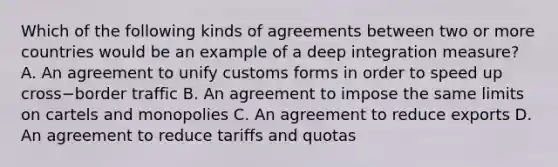 Which of the following kinds of agreements between two or more countries would be an example of a deep integration​ measure? A. An agreement to unify customs forms in order to speed up cross−border traffic B. An agreement to impose the same limits on cartels and monopolies C. An agreement to reduce exports D. An agreement to reduce tariffs and quotas