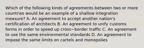 Which of the following kinds of agreements between two or more countries would be an example of a shallow integration​ measure? A. An agreement to accept another​ nation's certification of architects B. An agreement to unify customs forms in order to speed up cross−border traffic C. An agreement to use the same environmental standards D. An agreement to impose the same limits on cartels and monopolies