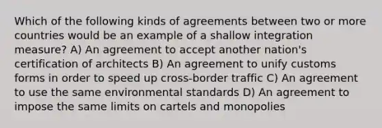 Which of the following kinds of agreements between two or more countries would be an example of a shallow integration measure? A) An agreement to accept another nation's certification of architects B) An agreement to unify customs forms in order to speed up cross-border traffic C) An agreement to use the same environmental standards D) An agreement to impose the same limits on cartels and monopolies