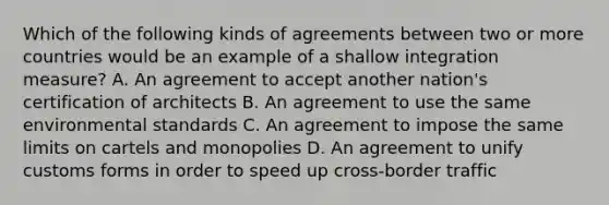 Which of the following kinds of agreements between two or more countries would be an example of a shallow integration​ measure? A. An agreement to accept another​ nation's certification of architects B. An agreement to use the same environmental standards C. An agreement to impose the same limits on cartels and monopolies D. An agreement to unify customs forms in order to speed up cross-border traffic