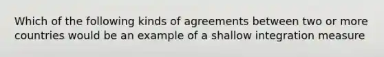 Which of the following kinds of agreements between two or more countries would be an example of a shallow integration measure