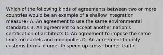 Which of the following kinds of agreements between two or more countries would be an example of a shallow integration​ measure? A. An agreement to use the same environmental standards B. An agreement to accept another​ nation's certification of architects C. An agreement to impose the same limits on cartels and monopolies D. An agreement to unify customs forms in order to speed up cross−border traffic