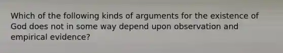 Which of the following kinds of arguments for the existence of God does not in some way depend upon observation and empirical evidence?