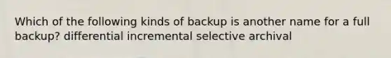 Which of the following kinds of backup is another name for a full backup? differential incremental selective archival