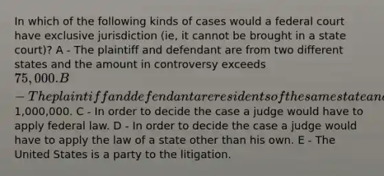 In which of the following kinds of cases would a federal court have exclusive jurisdiction (ie, it cannot be brought in a state court)? A - The plaintiff and defendant are from two different states and the amount in controversy exceeds 75,000. B - The plaintiff and defendant are residents of the same state and the amount in controversy exceeds1,000,000. C - In order to decide the case a judge would have to apply federal law. D - In order to decide the case a judge would have to apply the law of a state other than his own. E - The United States is a party to the litigation.