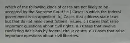 Which of the following kinds of cases are not likely to be accepted by the Supreme Court? a.) Cases in which the federal government is an appellant. b.) Cases that address state laws but that do not raise constitutional issues. c.) Cases that raise important questions about civil rights. d.) Cases that involve conflicting decisions by federal circuit courts. e.) Cases that raise important questions about civil liberties.