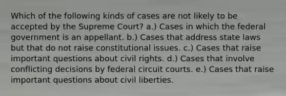 Which of the following kinds of cases are not likely to be accepted by the Supreme Court? a.) Cases in which the federal government is an appellant. b.) Cases that address state laws but that do not raise constitutional issues. c.) Cases that raise important questions about civil rights. d.) Cases that involve conflicting decisions by federal circuit courts. e.) Cases that raise important questions about civil liberties.