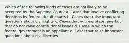 Which of the following kinds of cases are not likely to be accepted by the Supreme Court? a. Cases that involve conflicting decisions by federal circuit courts b. Cases that raise important questions about civil rights c. Cases that address state laws but that do not raise constitutional issues d. Cases in which the federal government is an appellant e. Cases that raise important questions about civil liberties