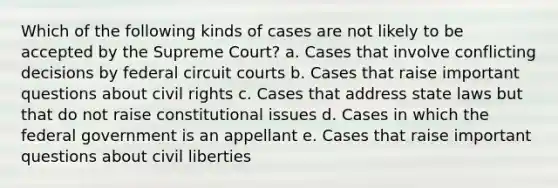 Which of the following kinds of cases are not likely to be accepted by the Supreme Court? a. Cases that involve conflicting decisions by federal circuit courts b. Cases that raise important questions about civil rights c. Cases that address state laws but that do not raise constitutional issues d. Cases in which the federal government is an appellant e. Cases that raise important questions about civil liberties