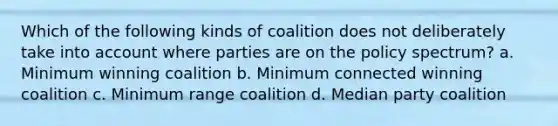 Which of the following kinds of coalition does not deliberately take into account where parties are on the policy spectrum? a. Minimum winning coalition b. Minimum connected winning coalition c. Minimum range coalition d. Median party coalition