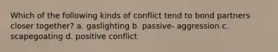 Which of the following kinds of conflict tend to bond partners closer together? a. gaslighting b. passive- aggression c. scapegoating d. positive conflict