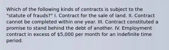 Which of the following kinds of contracts is subject to the "statute of frauds?" I. Contract for the sale of land. II. Contract cannot be completed within one year. III. Contract constituted a promise to stand behind the debt of another. IV. Employment contract in excess of 5,000 per month for an indefinite time period.