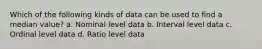 Which of the following kinds of data can be used to find a median value? a. Nominal level data b. Interval level data c. Ordinal level data d. Ratio level data