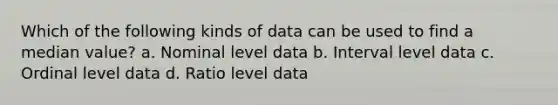 Which of the following kinds of data can be used to find a median value? a. Nominal level data b. Interval level data c. Ordinal level data d. Ratio level data