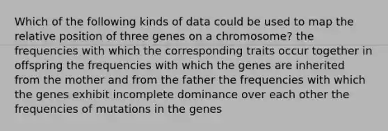 Which of the following kinds of data could be used to map the relative position of three genes on a chromosome? the frequencies with which the corresponding traits occur together in offspring the frequencies with which the genes are inherited from the mother and from the father the frequencies with which the genes exhibit incomplete dominance over each other the frequencies of mutations in the genes