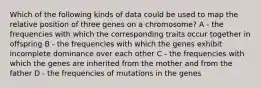 Which of the following kinds of data could be used to map the relative position of three genes on a chromosome? A - the frequencies with which the corresponding traits occur together in offspring B - the frequencies with which the genes exhibit incomplete dominance over each other C - the frequencies with which the genes are inherited from the mother and from the father D - the frequencies of mutations in the genes