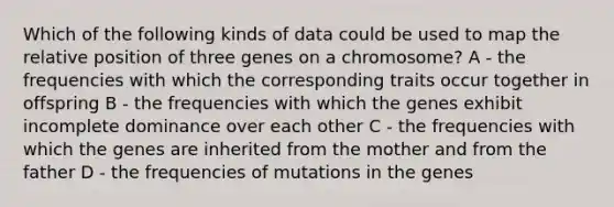 Which of the following kinds of data could be used to map the relative position of three genes on a chromosome? A - the frequencies with which the corresponding traits occur together in offspring B - the frequencies with which the genes exhibit incomplete dominance over each other C - the frequencies with which the genes are inherited from the mother and from the father D - the frequencies of mutations in the genes