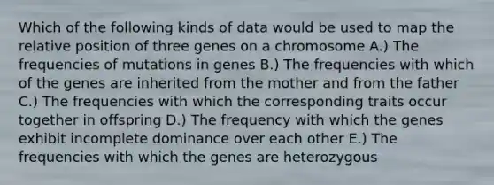 Which of the following kinds of data would be used to map the relative position of three genes on a chromosome A.) The frequencies of mutations in genes B.) The frequencies with which of the genes are inherited from the mother and from the father C.) The frequencies with which the corresponding traits occur together in offspring D.) The frequency with which the genes exhibit incomplete dominance over each other E.) The frequencies with which the genes are heterozygous