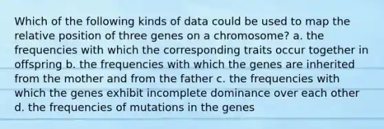 Which of the following kinds of data could be used to map the relative position of three genes on a chromosome? a. the frequencies with which the corresponding traits occur together in offspring b. the frequencies with which the genes are inherited from the mother and from the father c. the frequencies with which the genes exhibit incomplete dominance over each other d. the frequencies of mutations in the genes