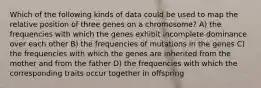 Which of the following kinds of data could be used to map the relative position of three genes on a chromosome? A) the frequencies with which the genes exhibit incomplete dominance over each other B) the frequencies of mutations in the genes C) the frequencies with which the genes are inherited from the mother and from the father D) the frequencies with which the corresponding traits occur together in offspring