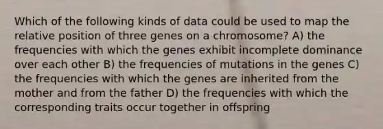 Which of the following kinds of data could be used to map the relative position of three genes on a chromosome? A) the frequencies with which the genes exhibit incomplete dominance over each other B) the frequencies of mutations in the genes C) the frequencies with which the genes are inherited from the mother and from the father D) the frequencies with which the corresponding traits occur together in offspring