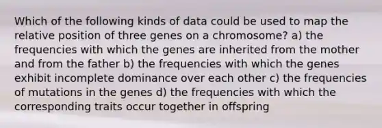 Which of the following kinds of data could be used to map the relative position of three genes on a chromosome? a) the frequencies with which the genes are inherited from the mother and from the father b) the frequencies with which the genes exhibit incomplete dominance over each other c) the frequencies of mutations in the genes d) the frequencies with which the corresponding traits occur together in offspring