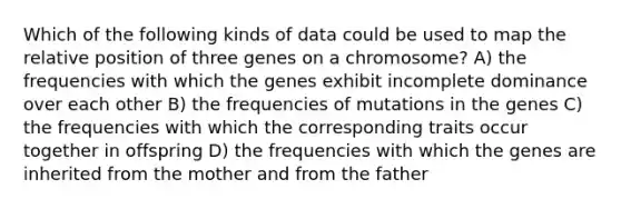 Which of the following kinds of data could be used to map the relative position of three genes on a chromosome? A) the frequencies with which the genes exhibit incomplete dominance over each other B) the frequencies of mutations in the genes C) the frequencies with which the corresponding traits occur together in offspring D) the frequencies with which the genes are inherited from the mother and from the father