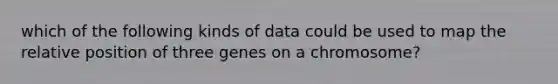 which of the following kinds of data could be used to map the relative position of three genes on a chromosome?