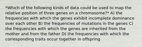 *Which of the following kinds of data could be used to map the relative position of three genes on a chromosome?* A) the frequencies with which the genes exhibit incomplete dominance over each other B) the frequencies of mutations in the genes C) the frequencies with which the genes are inherited from the mother and from the father D) the frequencies with which the corresponding traits occur together in offspring