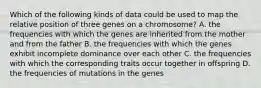 Which of the following kinds of data could be used to map the relative position of three genes on a chromosome? A. the frequencies with which the genes are inherited from the mother and from the father B. the frequencies with which the genes exhibit incomplete dominance over each other C. the frequencies with which the corresponding traits occur together in offspring D. the frequencies of mutations in the genes