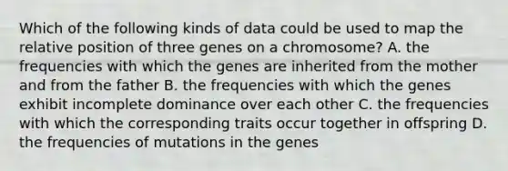 Which of the following kinds of data could be used to map the relative position of three genes on a chromosome? A. the frequencies with which the genes are inherited from the mother and from the father B. the frequencies with which the genes exhibit incomplete dominance over each other C. the frequencies with which the corresponding traits occur together in offspring D. the frequencies of mutations in the genes