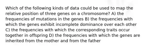 Which of the following kinds of data could be used to map the relative position of three genes on a chromosome? A) the frequencies of mutations in the genes B) the frequencies with which the genes exhibit incomplete dominance over each other C) the frequencies with which the corresponding traits occur together in offspring D) the frequencies with which the genes are inherited from the mother and from the father