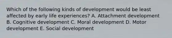 Which of the following kinds of development would be least affected by early life experiences? A. Attachment development B. Cognitive development C. Moral development D. Motor development E. Social development