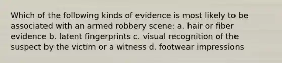 Which of the following kinds of evidence is most likely to be associated with an armed robbery scene: a. hair or fiber evidence b. latent fingerprints c. visual recognition of the suspect by the victim or a witness d. footwear impressions