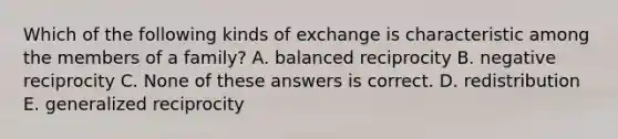 Which of the following kinds of exchange is characteristic among the members of a family? A. balanced reciprocity B. negative reciprocity C. None of these answers is correct. D. redistribution E. generalized reciprocity