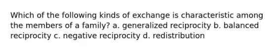 Which of the following kinds of exchange is characteristic among the members of a family? a. generalized reciprocity b. balanced reciprocity c. negative reciprocity d. redistribution