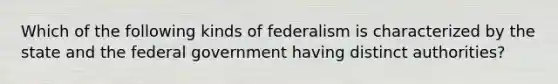 Which of the following kinds of federalism is characterized by the state and the federal government having distinct authorities?