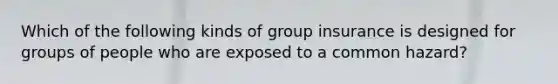 Which of the following kinds of group insurance is designed for groups of people who are exposed to a common hazard?