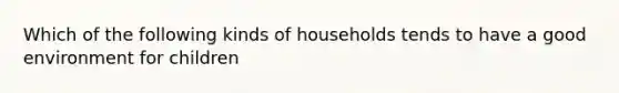 Which of the following kinds of households tends to have a good environment for children