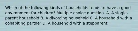 Which of the following kinds of households tends to have a good environment for children? Multiple choice question. A. A single-parent household B. A divorcing household C. A household with a cohabiting partner D. A household with a stepparent