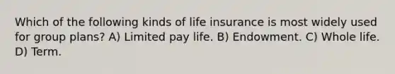 Which of the following kinds of life insurance is most widely used for group plans? A) Limited pay life. B) Endowment. C) Whole life. D) Term.