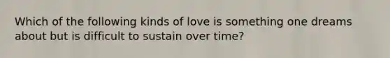 Which of the following kinds of love is something one dreams about but is difficult to sustain over time?