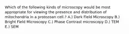 Which of the following kinds of microscopy would be most appropriate for viewing the presence and distribution of mitochondria in a protozoan cell.? A.) Dark Field Microscopy B.) Bright Field Microscopy C.) Phase Contrast microscopy D.) TEM E.) SEM